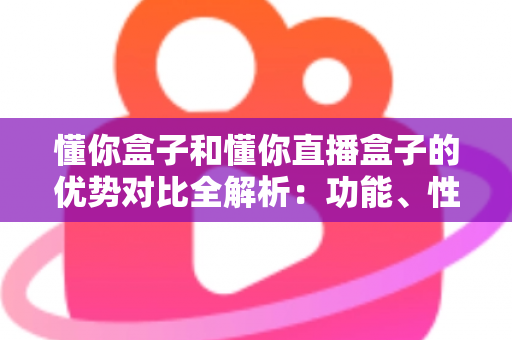 懂你盒子和懂你直播盒子的优势对比全解析:功能、性能与选购指南一文看懂 懂你盒子和懂你直播盒子的优势对比全解析:功能、性能与选购指南一文看懂