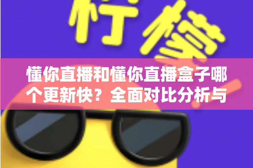 懂你直播和懂你直播盒子哪个更新快？全面对比分析与选择指南
