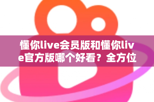 懂你live会员版和懂你live官方版哪个好看？全方位对比测评帮你选对版本