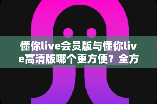 懂你live会员版与懂你live高清版哪个更方便？全方位对比解析助你轻松选对版本