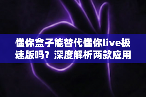懂你盒子能替代懂你live极速版吗？深度解析两款应用的差异与选择指南，帮你找到最适合自己的观看方案