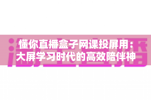 懂你直播盒子网课投屏用：大屏学习时代的高效陪伴神器