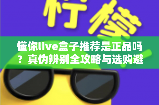 懂你live盒子推荐是正品吗？真伪辨别全攻略与选购避坑指南