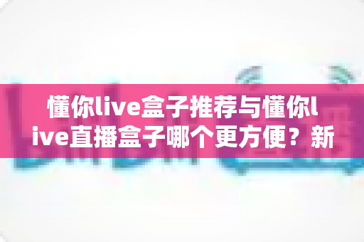 懂你live盒子推荐与懂你live直播盒子哪个更方便?新手到老手的全面对比与实用指南 懂你live盒子推荐与懂你live直播盒子哪个更方便?新手到老手的全面对比与实用指南