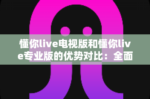懂你live电视版和懂你live专业版的优势对比:全面解析两款版本的核心差异与实用选购指南 懂你live电视版和懂你live专业版的优势对比:全面解析两款版本的核心差异与实用选购指南