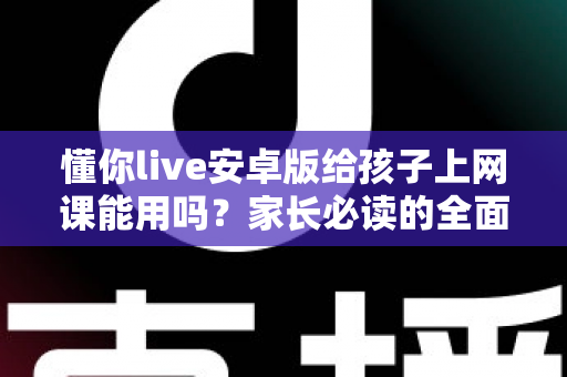 懂你live安卓版给孩子上网课能用吗？家长必读的全面解析与实用指南