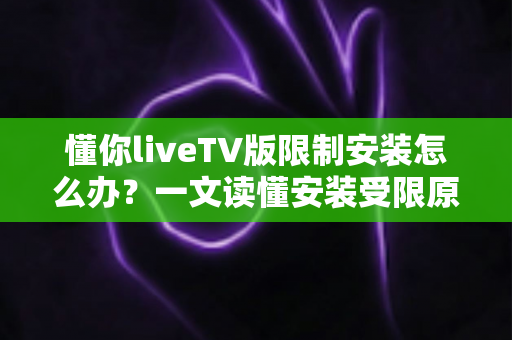懂你liveTV版限制安装怎么办？一文读懂安装受限原因与全流程解决办法