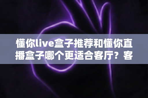懂你live盒子推荐和懂你直播盒子哪个更适合客厅？客厅影音升级必备选购指南