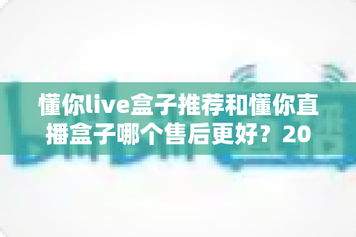 懂你live盒子推荐和懂你直播盒子哪个售后更好?2025年售后服务深度对比与避坑选购指南 懂你live盒子推荐和懂你直播盒子哪个售后更好?2025年售后服务深度对比与避坑选购指南