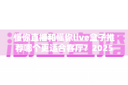 懂你直播和懂你live盒子推荐哪个更适合客厅?2025年家庭观影设备选购全攻略 懂你直播和懂你live盒子推荐哪个更适合客厅?2025年家庭观影设备选购全攻略