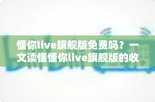 懂你live旗舰版免费吗?一文读懂懂你live旗舰版的收费模式与免费体验全攻略 懂你live旗舰版免费吗?一文读懂懂你live旗舰版的收费模式与免费体验全攻略