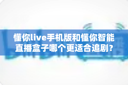 懂你live手机版和懂你智能直播盒子哪个更适合追剧？追剧党必看的深度实测对比指南