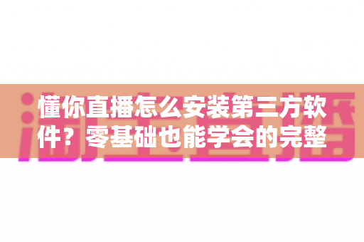 懂你直播怎么安装第三方软件？零基础也能学会的完整安装教程与实用技巧
