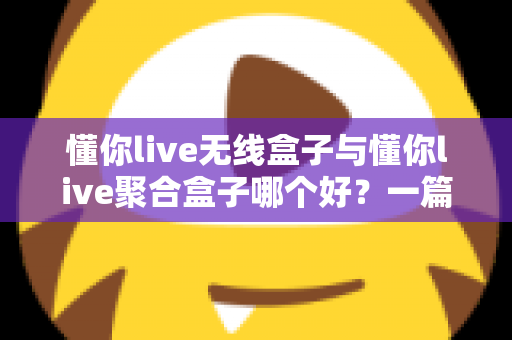 懂你live无线盒子与懂你live聚合盒子哪个好？一篇讲透选购要点的深度对比指南