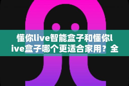 懂你live智能盒子和懂你live盒子哪个更适合家用？全面解析助你挑选理想的家庭影音设备