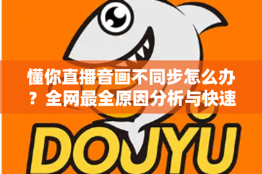 懂你直播音画不同步怎么办？全网最全原因分析与快速修复指南，让你轻松恢复流畅观影体验
