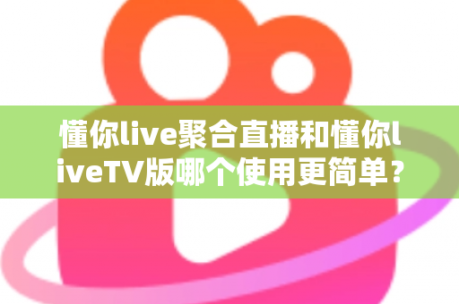 懂你live聚合直播和懂你liveTV版哪个使用更简单？全方位使用体验对比指南，帮你找到最适合的观影方式