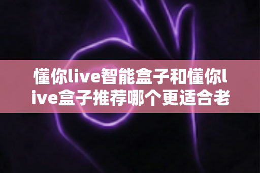 懂你live智能盒子和懂你live盒子推荐哪个更适合老人用？资深测评与实用选购指南