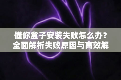 懂你盒子安装失败怎么办？全面解析失败原因与高效解决方法，快速恢复正常使用