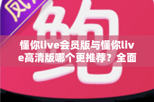 懂你live会员版与懂你live高清版哪个更推荐？全面解析两大版本差异助你精准选择