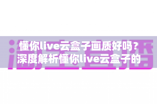 懂你live云盒子画质好吗?深度解析懂你live云盒子的真实画质表现与使用体验 懂你live云盒子画质好吗?深度解析懂你live云盒子的真实画质表现与使用体验