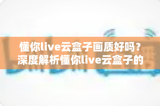 懂你live云盒子画质好吗？深度解析懂你live云盒子的真实画质表现与使用体验