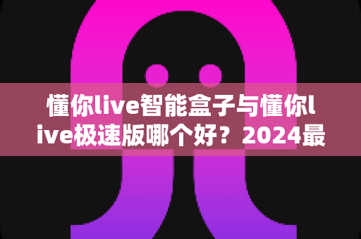 懂你live智能盒子与懂你live极速版哪个好？2024最新选购指南与深度对比评测