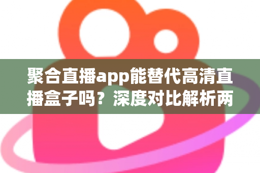聚合直播app能替代高清直播盒子吗？深度对比解析两大观影方案优劣与选购指南