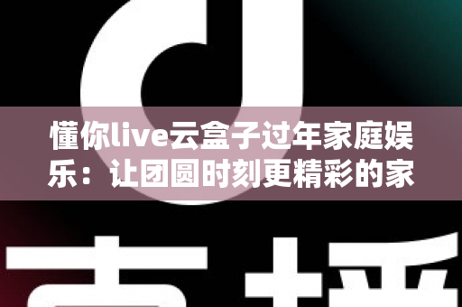 懂你live云盒子过年家庭娱乐：让团圆时刻更精彩的家庭影音新体验