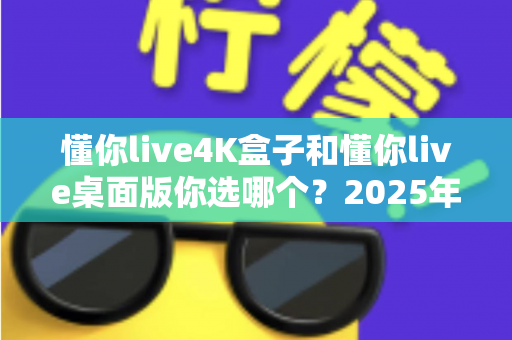 懂你live4K盒子和懂你live桌面版你选哪个?2025年最全选购对比指南帮你一次搞懂 懂你live4K盒子和懂你live桌面版你选哪个?2025年最全选购对比指南帮你一次搞懂