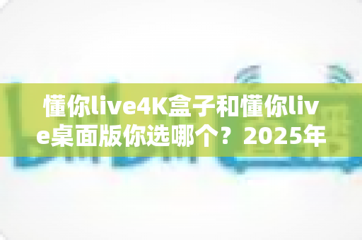 懂你live4K盒子和懂你live桌面版你选哪个？2025年最全选购对比指南帮你一次搞懂