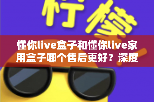 懂你live盒子和懂你live家用盒子哪个售后更好？深度售后对比全解析，帮你买得放心用得安心