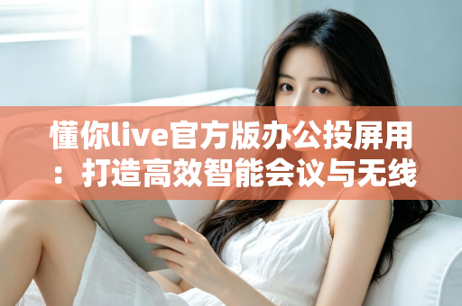 懂你live官方版办公投屏用:打造高效智能会议与无线协作新体验 懂你live官方版办公投屏用:打造高效智能会议与无线协作新体验