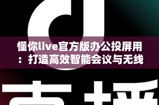 懂你live官方版办公投屏用:打造高效智能会议与无线协作新体验 懂你live官方版办公投屏用:打造高效智能会议与无线协作新体验