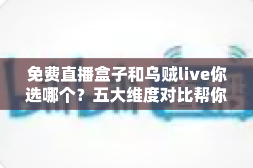 免费直播盒子和乌贼live你选哪个？五大维度对比帮你一次选对