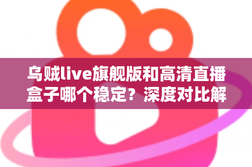 乌贼live旗舰版和高清直播盒子哪个稳定？深度对比解析，帮你选对直播方案