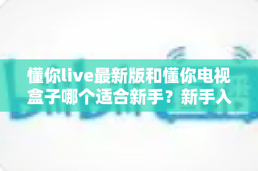 懂你live最新版和懂你电视盒子哪个适合新手?新手入门选购避坑指南与深度对比全解析 懂你live最新版和懂你电视盒子哪个适合新手?新手入门选购避坑指南与深度对比全解析