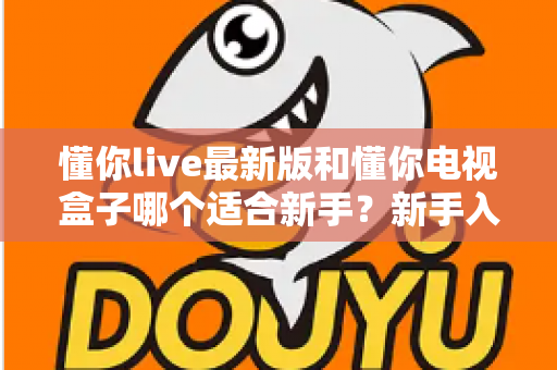 懂你live最新版和懂你电视盒子哪个适合新手？新手入门选购避坑指南与深度对比全解析
