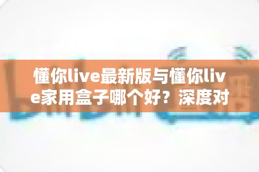 懂你live最新版与懂你live家用盒子哪个好？深度对比分析助你选出最适合的大屏观影方案