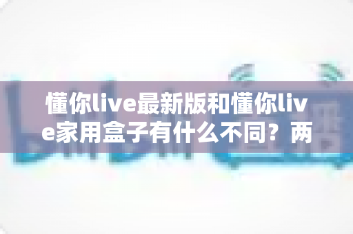 懂你live最新版和懂你live家用盒子有什么不同?两款产品深度对比与选购指南 懂你live最新版和懂你live家用盒子有什么不同?两款产品深度对比与选购指南