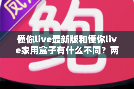 懂你live最新版和懂你live家用盒子有什么不同?两款产品深度对比与选购指南 懂你live最新版和懂你live家用盒子有什么不同?两款产品深度对比与选购指南