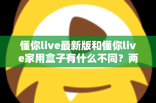 懂你live最新版和懂你live家用盒子有什么不同？两款产品深度对比与选购指南