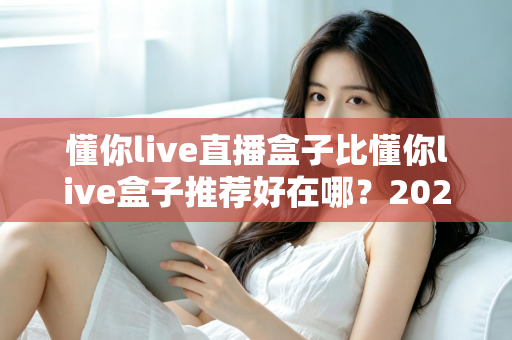 懂你live直播盒子比懂你live盒子推荐好在哪？2025年深度对比测评与选购指南