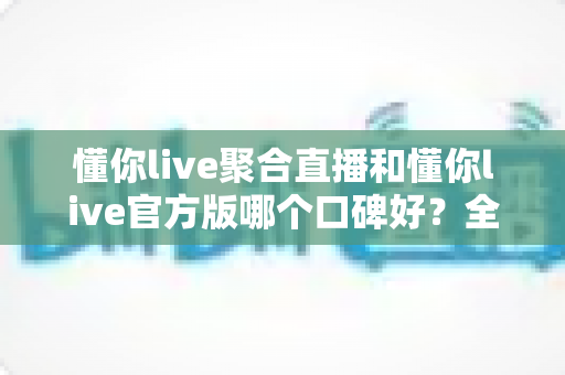 懂你live聚合直播和懂你live官方版哪个口碑好？全面对比评测助你选出更优选择