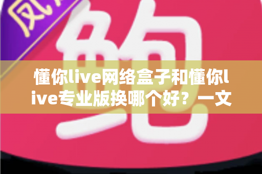 懂你live网络盒子和懂你live专业版换哪个好？一文看懂两者差异，帮你选对版本不踩坑