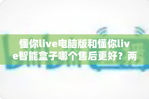 懂你live电脑版和懂你live智能盒子哪个售后更好？两款产品售后服务全维度深度对比与实用选购指南