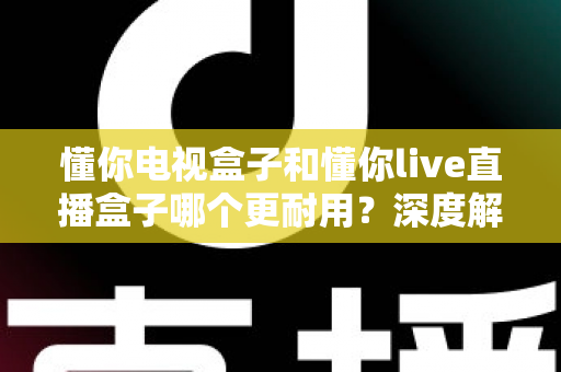 懂你电视盒子和懂你live直播盒子哪个更耐用？深度解析两款盒子的使用寿命与选购攻略