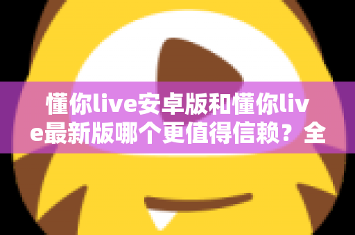 懂你live安卓版和懂你live最新版哪个更值得信赖?全面对比分析帮你做出明智选择 懂你live安卓版和懂你live最新版哪个更值得信赖?全面对比分析帮你做出明智选择