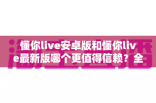 懂你live安卓版和懂你live最新版哪个更值得信赖？全面对比分析帮你做出明智选择