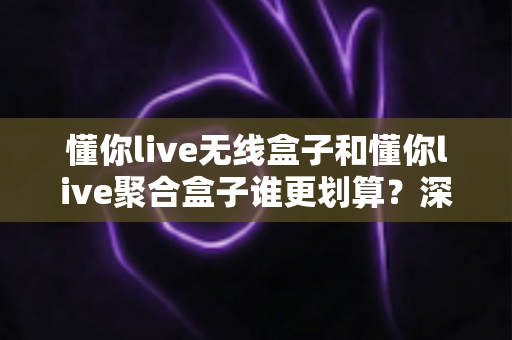 懂你live无线盒子和懂你live聚合盒子谁更划算？深度对比分析帮你选对不选贵